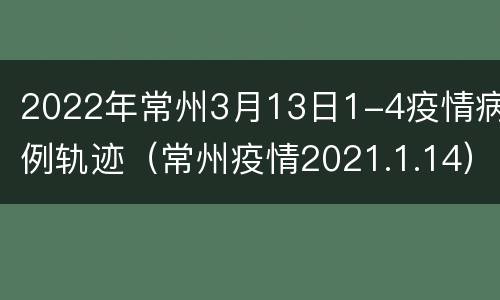 2022年常州3月13日1-4疫情病例轨迹（常州疫情2021.1.14）