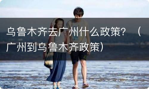 乌鲁木齐去广州什么政策？（广州到乌鲁木齐政策）