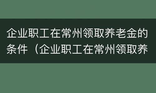 企业职工在常州领取养老金的条件（企业职工在常州领取养老金的条件是什么）
