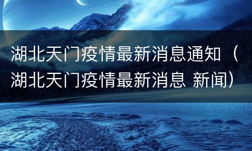 湖北天门疫情最新消息通知（湖北天门疫情最新消息 新闻）