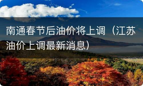 南通春节后油价将上调（江苏油价上调最新消息）