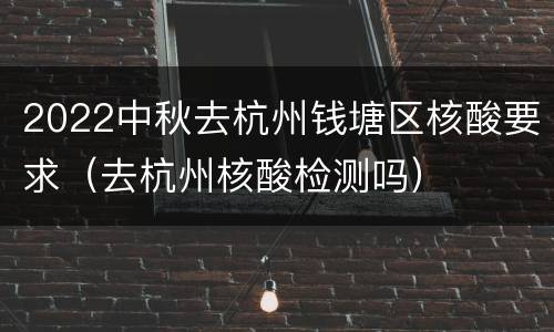 2022中秋去杭州钱塘区核酸要求（去杭州核酸检测吗）