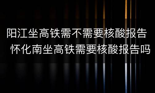 阳江坐高铁需不需要核酸报告 怀化南坐高铁需要核酸报告吗