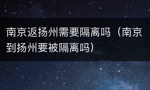 南京返扬州需要隔离吗（南京到扬州要被隔离吗）