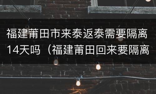 福建莆田市来泰返泰需要隔离14天吗（福建莆田回来要隔离多久）
