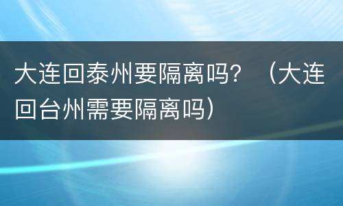 大连回泰州要隔离吗？（大连回台州需要隔离吗）