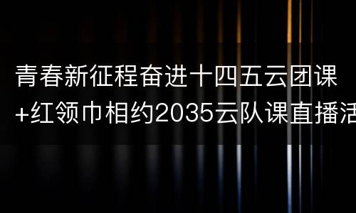 青春新征程奋进十四五云团课+红领巾相约2035云队课直播活动