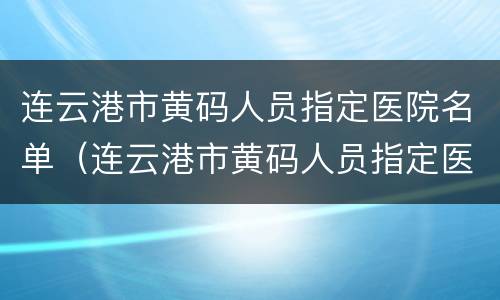 连云港市黄码人员指定医院名单（连云港市黄码人员指定医院名单公布）