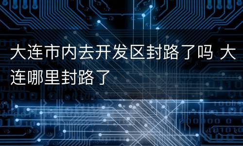 大连市内去开发区封路了吗 大连哪里封路了
