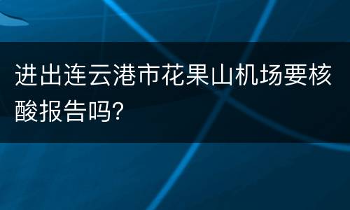 进出连云港市花果山机场要核酸报告吗？