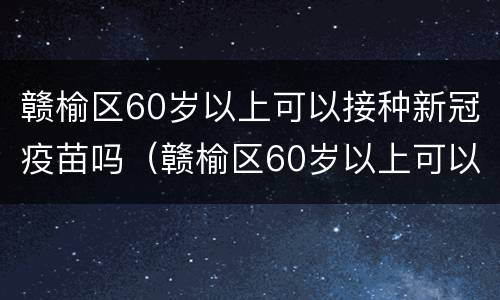 赣榆区60岁以上可以接种新冠疫苗吗（赣榆区60岁以上可以接种新冠疫苗吗现在）