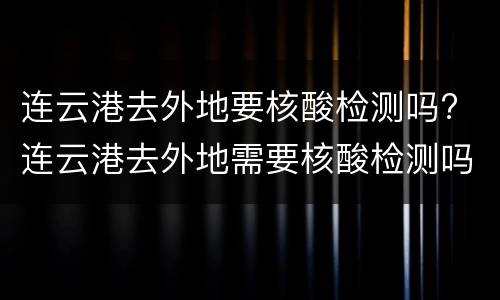 连云港去外地要核酸检测吗? 连云港去外地需要核酸检测吗