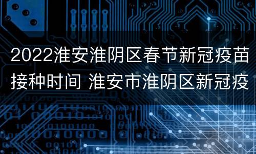 2022淮安淮阴区春节新冠疫苗接种时间 淮安市淮阴区新冠疫苗接种