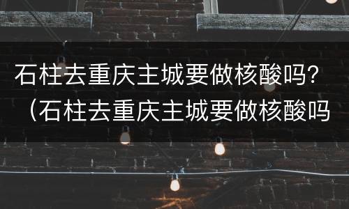 石柱去重庆主城要做核酸吗？（石柱去重庆主城要做核酸吗今天）