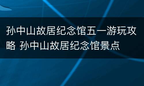 孙中山故居纪念馆五一游玩攻略 孙中山故居纪念馆景点