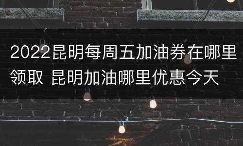 2022昆明每周五加油券在哪里领取 昆明加油哪里优惠今天