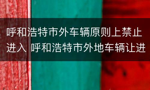 呼和浩特市外车辆原则上禁止进入 呼和浩特市外地车辆让进不