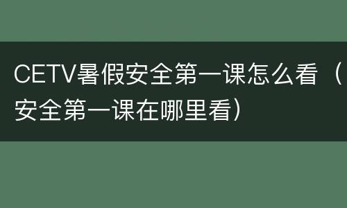CETV暑假安全第一课怎么看（安全第一课在哪里看）
