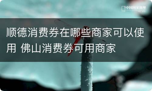 顺德消费券在哪些商家可以使用 佛山消费券可用商家