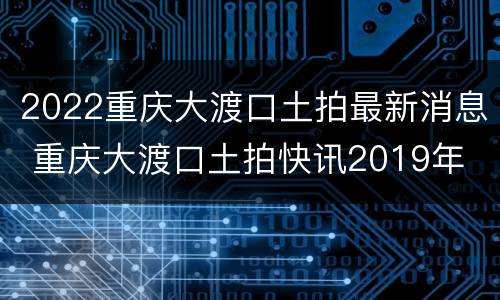 2022重庆大渡口土拍最新消息 重庆大渡口土拍快讯2019年