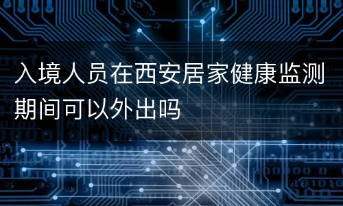 入境人员在西安居家健康监测期间可以外出吗