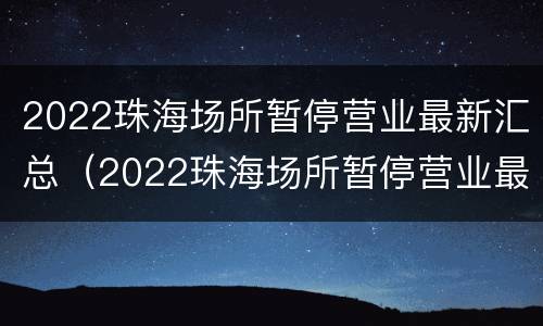 2022珠海场所暂停营业最新汇总（2022珠海场所暂停营业最新汇总公布）