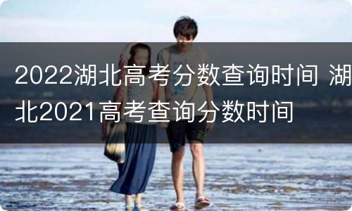 2022湖北高考分数查询时间 湖北2021高考查询分数时间