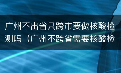 广州不出省只跨市要做核酸检测吗（广州不跨省需要核酸检测吗）