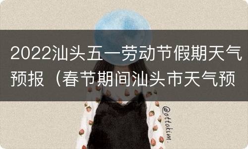 2022汕头五一劳动节假期天气预报（春节期间汕头市天气预报）