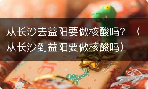 从长沙去益阳要做核酸吗？（从长沙到益阳要做核酸吗）