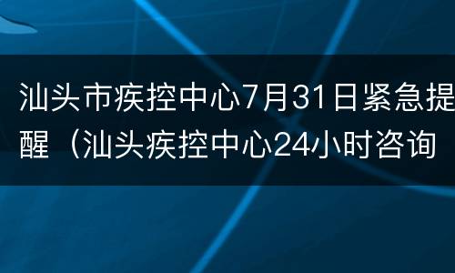 汕头市疾控中心7月31日紧急提醒（汕头疾控中心24小时咨询电话）