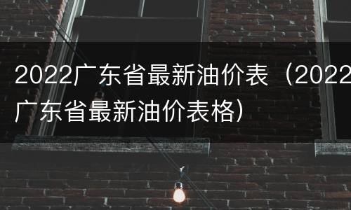 2022广东省最新油价表（2022广东省最新油价表格）
