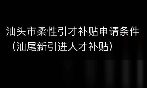 汕头市柔性引才补贴申请条件（汕尾新引进人才补贴）