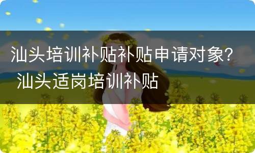 汕头培训补贴补贴申请对象？ 汕头适岗培训补贴