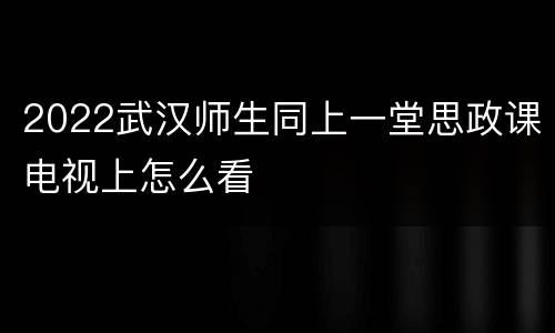 2022武汉师生同上一堂思政课电视上怎么看