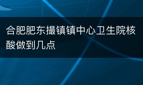 合肥肥东撮镇镇中心卫生院核酸做到几点