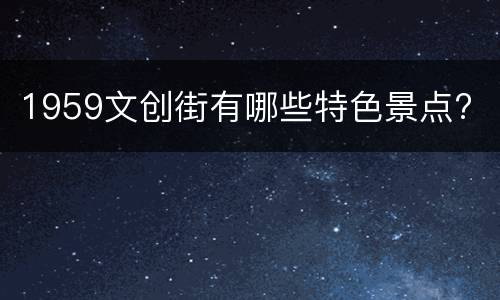 1959文创街有哪些特色景点?