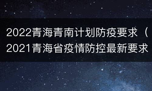 2022青海青南计划防疫要求（2021青海省疫情防控最新要求）