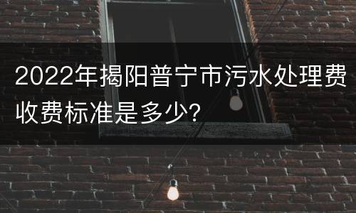 2022年揭阳普宁市污水处理费收费标准是多少？