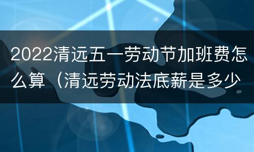 2022清远五一劳动节加班费怎么算（清远劳动法底薪是多少）
