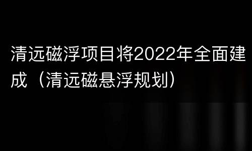 清远磁浮项目将2022年全面建成（清远磁悬浮规划）