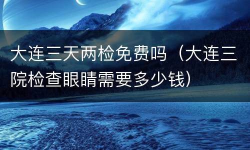 大连三天两检免费吗（大连三院检查眼睛需要多少钱）