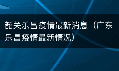 韶关乐昌疫情最新消息（广东乐昌疫情最新情况）
