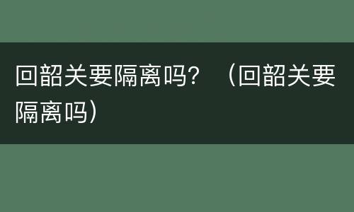 回韶关要隔离吗？（回韶关要隔离吗）