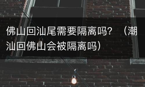 佛山回汕尾需要隔离吗？（潮汕回佛山会被隔离吗）