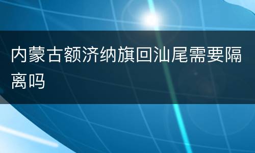 内蒙古额济纳旗回汕尾需要隔离吗