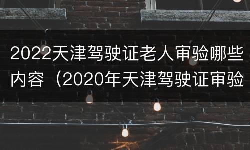 2022天津驾驶证老人审验哪些内容（2020年天津驾驶证审验）