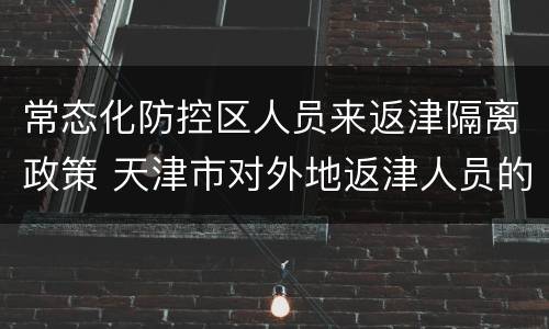常态化防控区人员来返津隔离政策 天津市对外地返津人员的隔离措施
