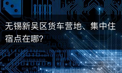 无锡新吴区货车营地、集中住宿点在哪？