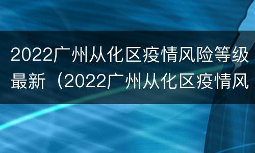 2022广州从化区疫情风险等级最新（2022广州从化区疫情风险等级最新查询）